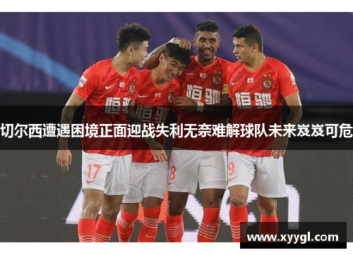 切尔西遭遇困境正面迎战失利无奈难解球队未来岌岌可危