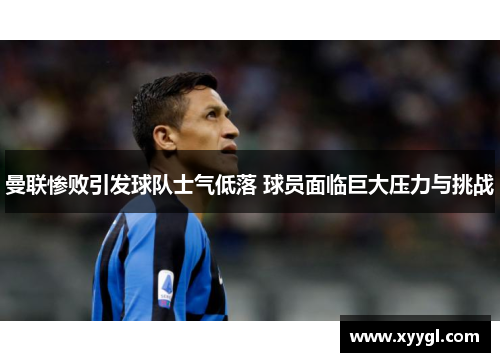 曼联惨败引发球队士气低落 球员面临巨大压力与挑战