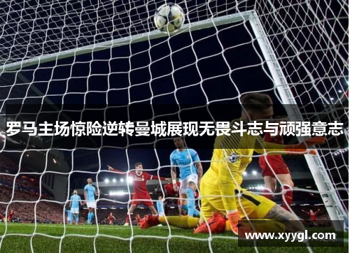 罗马主场惊险逆转曼城展现无畏斗志与顽强意志