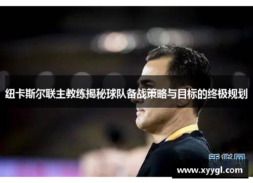 纽卡斯尔联主教练揭秘球队备战策略与目标的终极规划