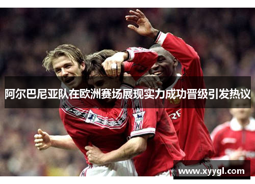 阿尔巴尼亚队在欧洲赛场展现实力成功晋级引发热议