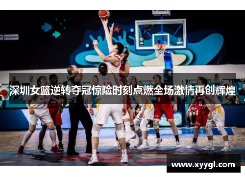 深圳女篮逆转夺冠惊险时刻点燃全场激情再创辉煌