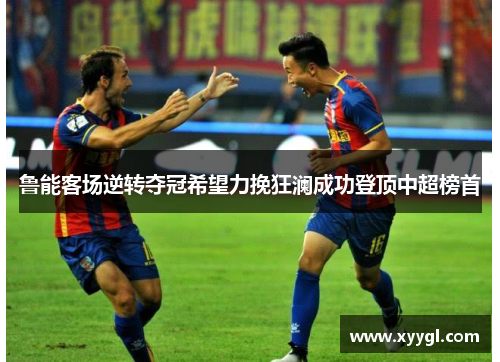鲁能客场逆转夺冠希望力挽狂澜成功登顶中超榜首