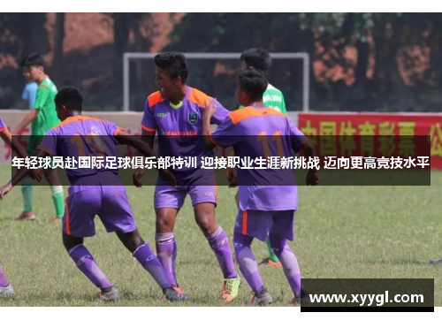 年轻球员赴国际足球俱乐部特训 迎接职业生涯新挑战 迈向更高竞技水平