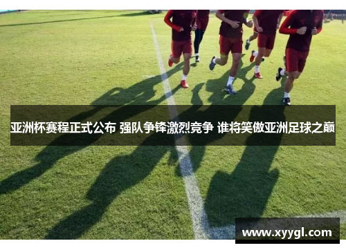 亚洲杯赛程正式公布 强队争锋激烈竞争 谁将笑傲亚洲足球之巅